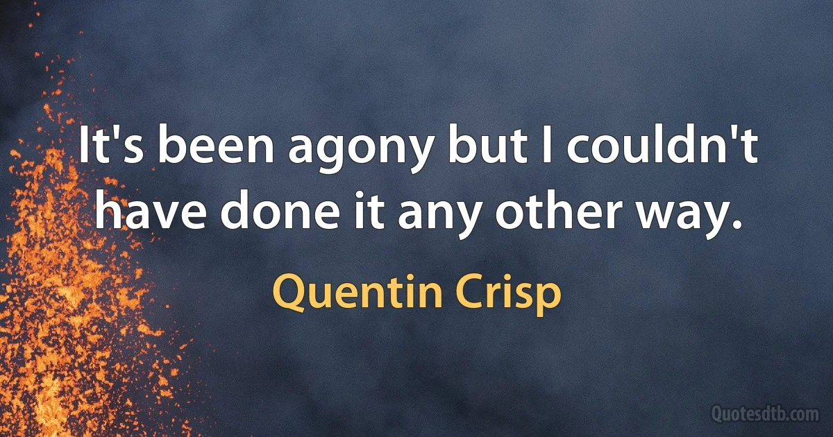 It's been agony but I couldn't have done it any other way. (Quentin Crisp)