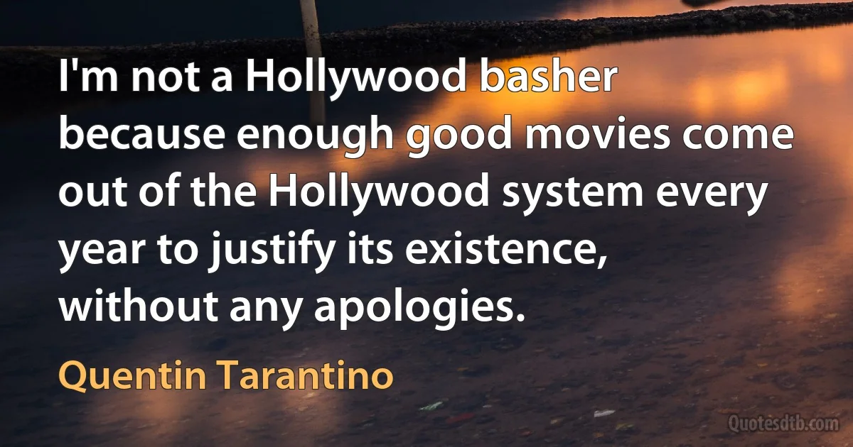 I'm not a Hollywood basher because enough good movies come out of the Hollywood system every year to justify its existence, without any apologies. (Quentin Tarantino)