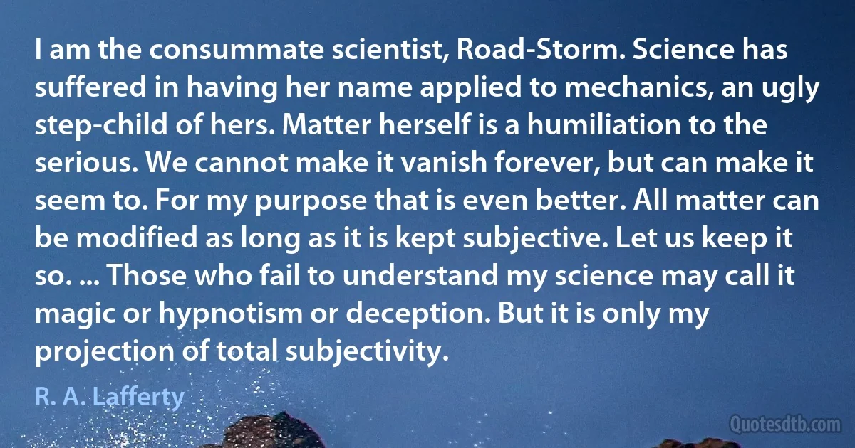 I am the consummate scientist, Road-Storm. Science has suffered in having her name applied to mechanics, an ugly step-child of hers. Matter herself is a humiliation to the serious. We cannot make it vanish forever, but can make it seem to. For my purpose that is even better. All matter can be modified as long as it is kept subjective. Let us keep it so. ... Those who fail to understand my science may call it magic or hypnotism or deception. But it is only my projection of total subjectivity. (R. A. Lafferty)