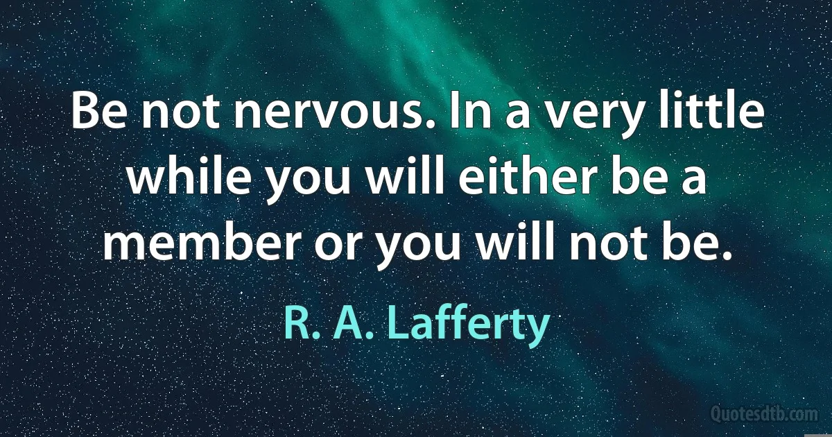 Be not nervous. In a very little while you will either be a member or you will not be. (R. A. Lafferty)