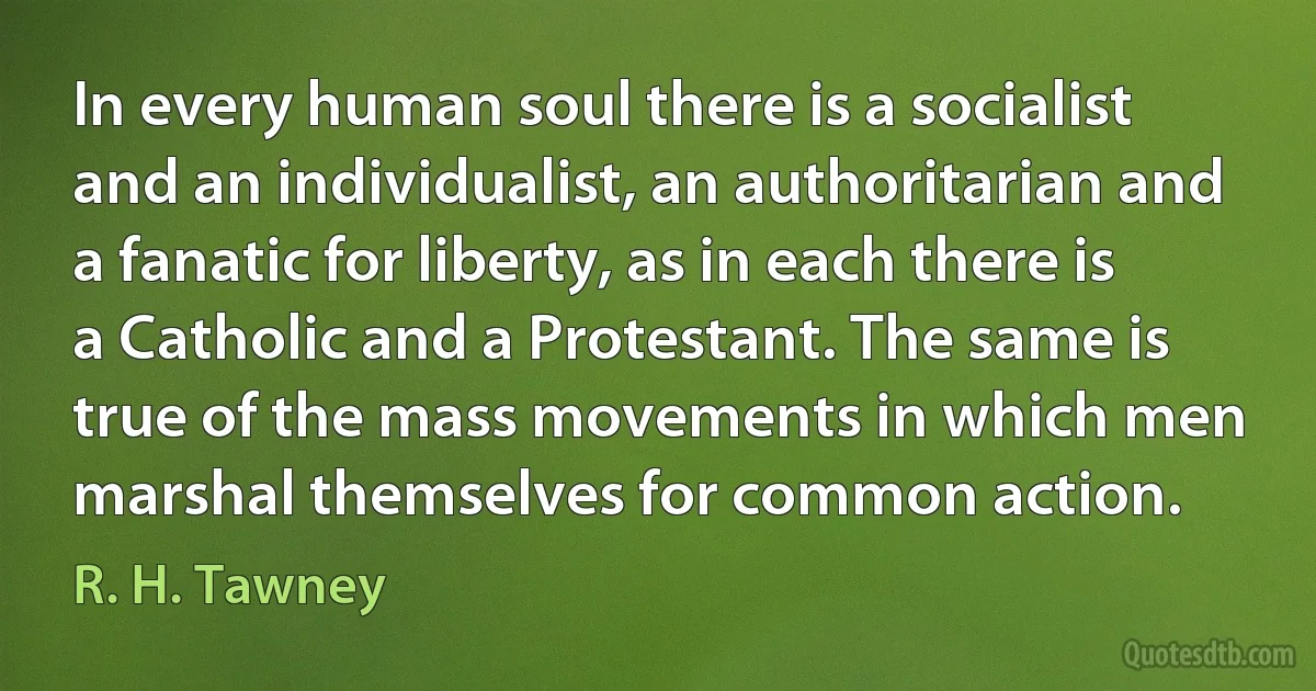 In every human soul there is a socialist and an individualist, an authoritarian and a fanatic for liberty, as in each there is a Catholic and a Protestant. The same is true of the mass movements in which men marshal themselves for common action. (R. H. Tawney)