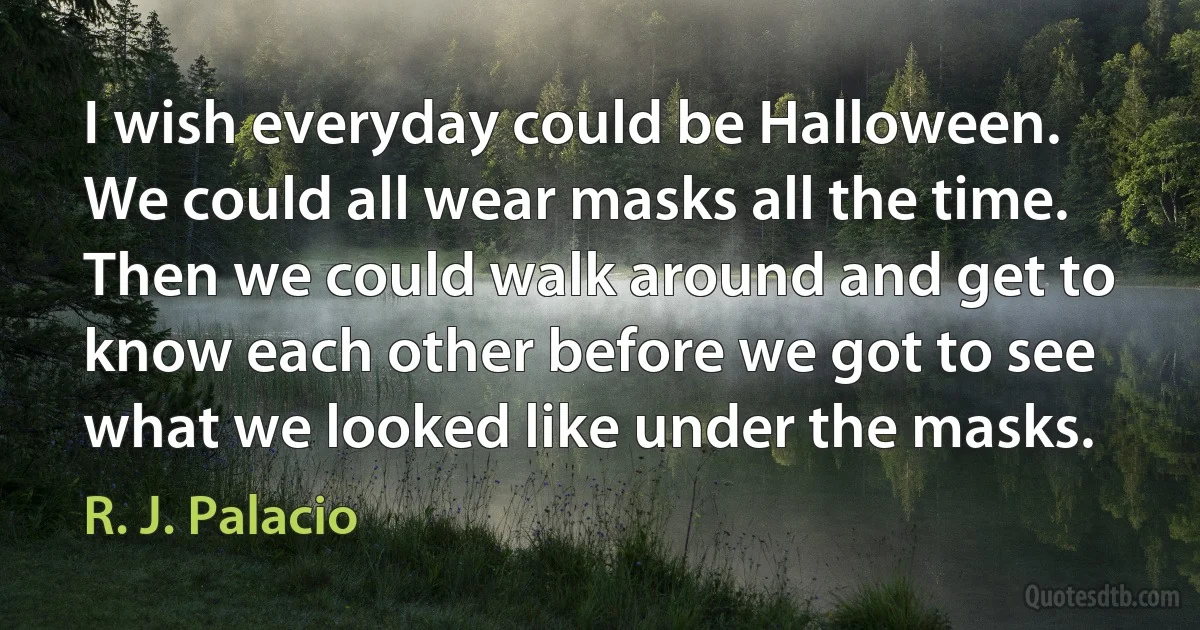 I wish everyday could be Halloween. We could all wear masks all the time. Then we could walk around and get to know each other before we got to see what we looked like under the masks. (R. J. Palacio)