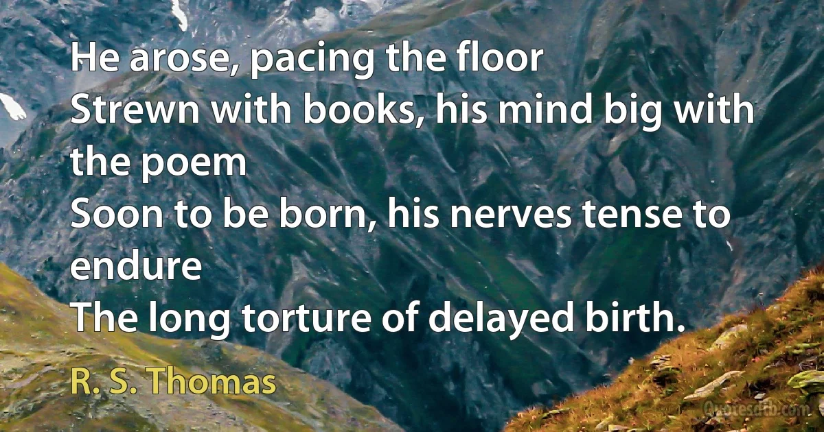 He arose, pacing the floor
Strewn with books, his mind big with the poem
Soon to be born, his nerves tense to endure
The long torture of delayed birth. (R. S. Thomas)