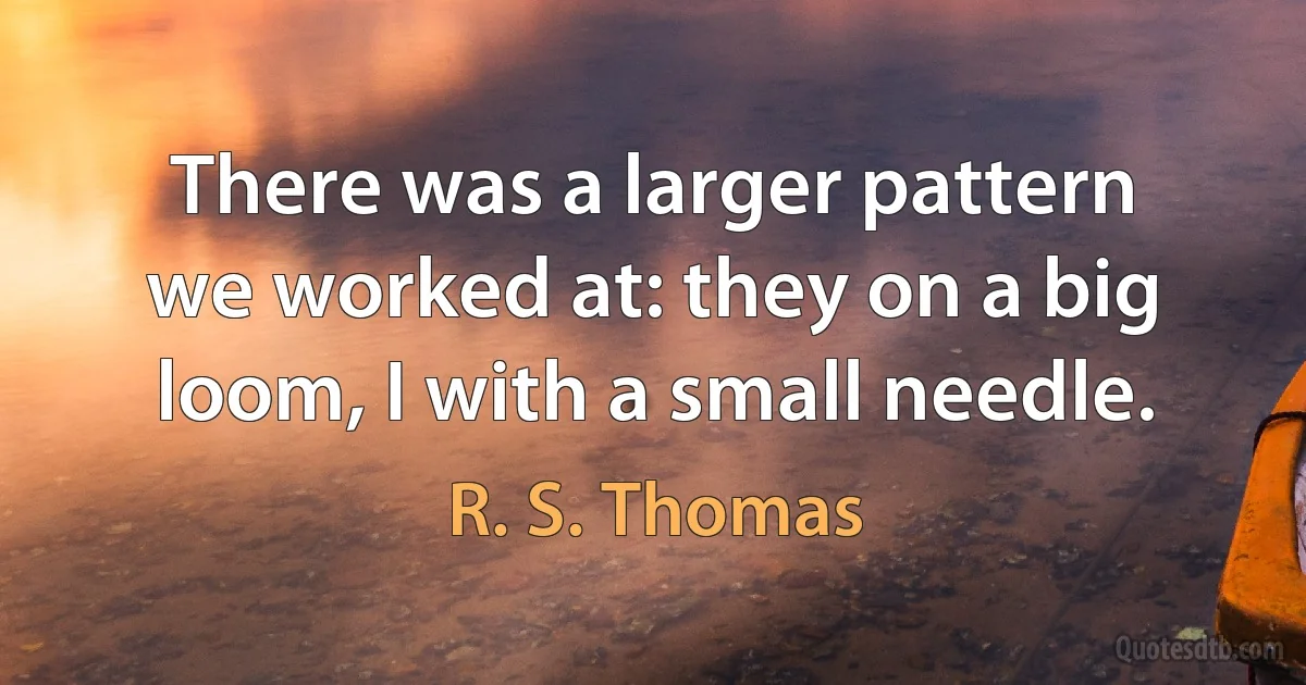 There was a larger pattern
we worked at: they on a big
loom, I with a small needle. (R. S. Thomas)