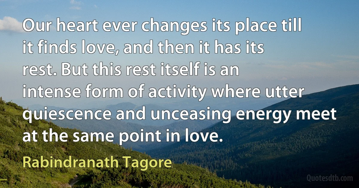 Our heart ever changes its place till it finds love, and then it has its rest. But this rest itself is an intense form of activity where utter quiescence and unceasing energy meet at the same point in love. (Rabindranath Tagore)