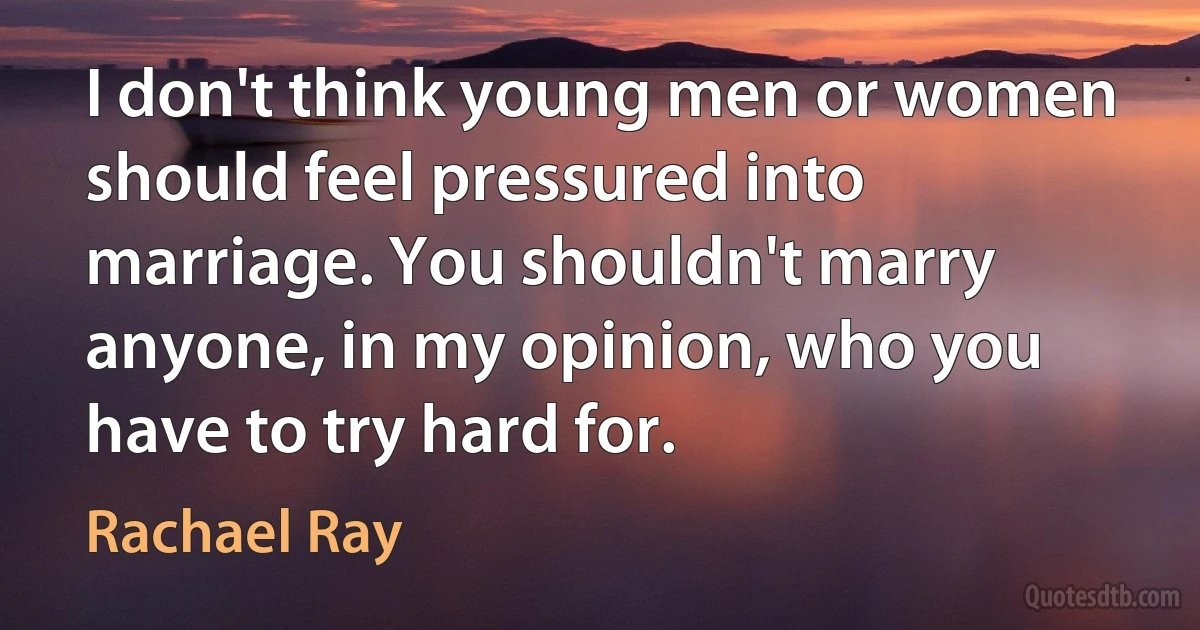 I don't think young men or women should feel pressured into marriage. You shouldn't marry anyone, in my opinion, who you have to try hard for. (Rachael Ray)