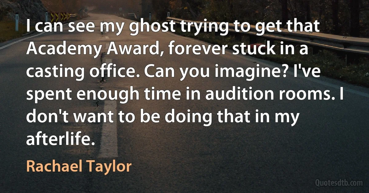 I can see my ghost trying to get that Academy Award, forever stuck in a casting office. Can you imagine? I've spent enough time in audition rooms. I don't want to be doing that in my afterlife. (Rachael Taylor)