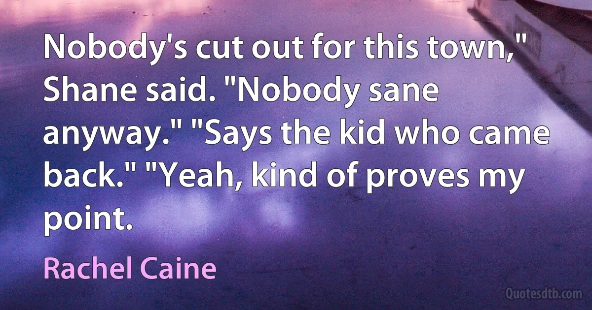 Nobody's cut out for this town," Shane said. "Nobody sane anyway." "Says the kid who came back." "Yeah, kind of proves my point. (Rachel Caine)