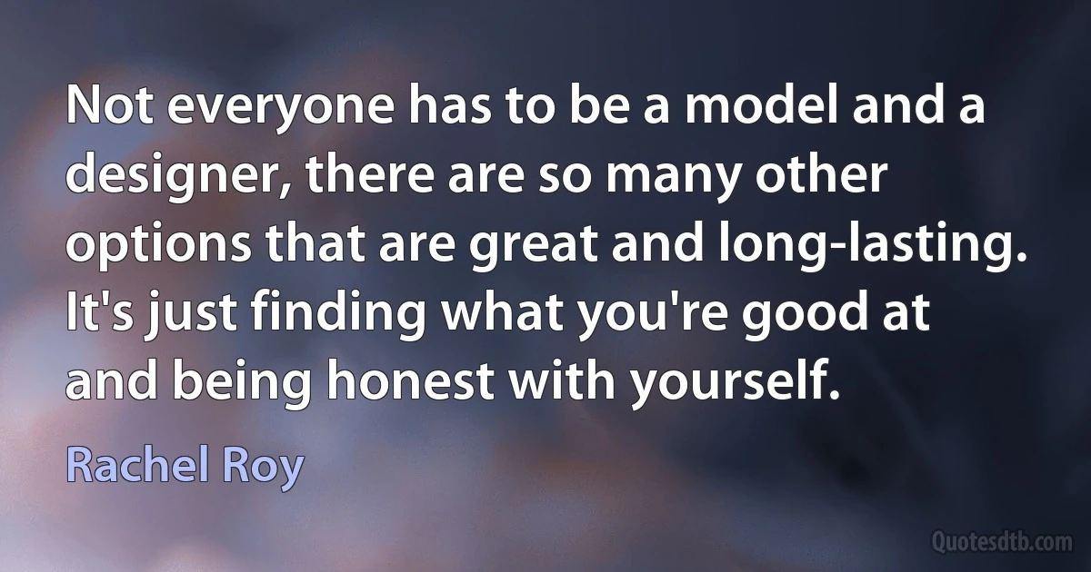 Not everyone has to be a model and a designer, there are so many other options that are great and long-lasting. It's just finding what you're good at and being honest with yourself. (Rachel Roy)