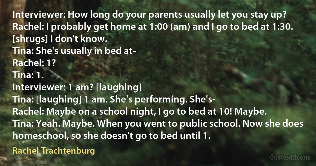 Interviewer: How long do your parents usually let you stay up?
Rachel: I probably get home at 1:00 (am) and I go to bed at 1:30. [shrugs] I don't know.
Tina: She's usually in bed at-
Rachel: 1?
Tina: 1.
Interviewer: 1 am? [laughing]
Tina: [laughing] 1 am. She's performing. She's-
Rachel: Maybe on a school night, I go to bed at 10! Maybe.
Tina: Yeah. Maybe. When you went to public school. Now she does homeschool, so she doesn't go to bed until 1. (Rachel Trachtenburg)