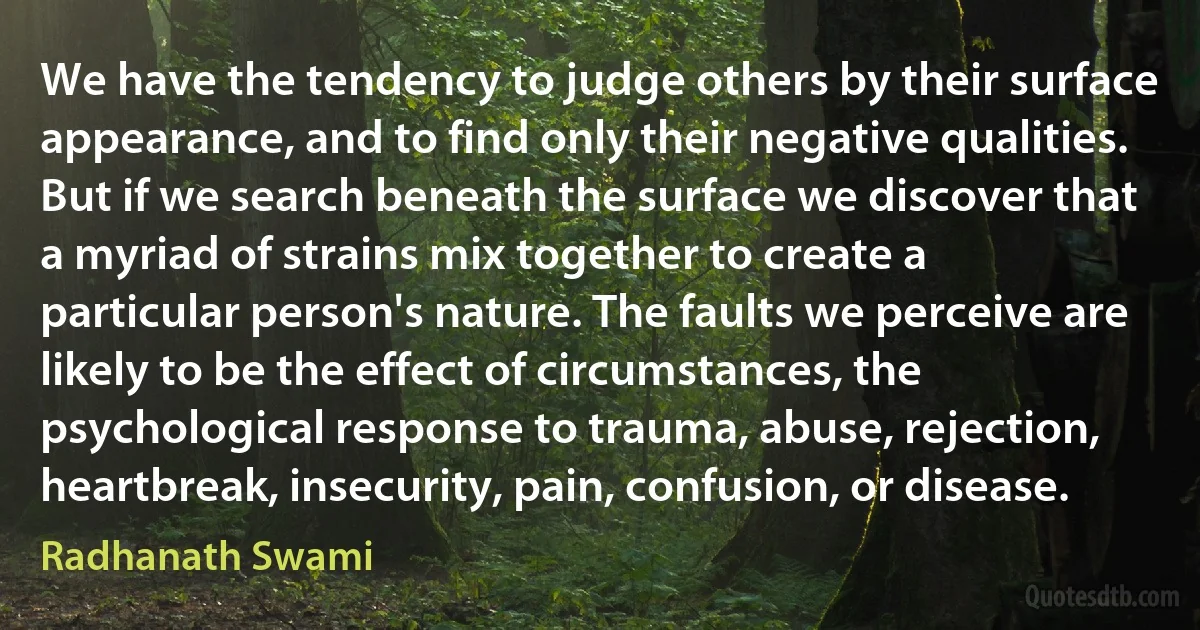 We have the tendency to judge others by their surface appearance, and to find only their negative qualities. But if we search beneath the surface we discover that a myriad of strains mix together to create a particular person's nature. The faults we perceive are likely to be the effect of circumstances, the psychological response to trauma, abuse, rejection, heartbreak, insecurity, pain, confusion, or disease. (Radhanath Swami)