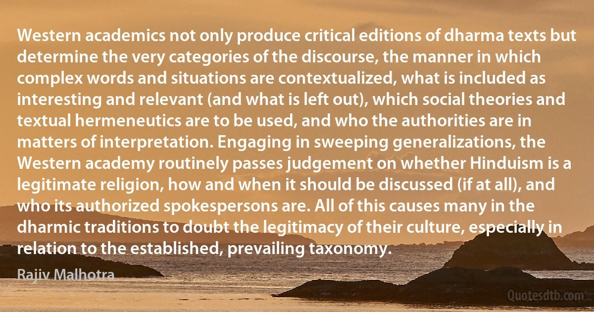 Western academics not only produce critical editions of dharma texts but determine the very categories of the discourse, the manner in which complex words and situations are contextualized, what is included as interesting and relevant (and what is left out), which social theories and textual hermeneutics are to be used, and who the authorities are in matters of interpretation. Engaging in sweeping generalizations, the Western academy routinely passes judgement on whether Hinduism is a legitimate religion, how and when it should be discussed (if at all), and who its authorized spokespersons are. All of this causes many in the dharmic traditions to doubt the legitimacy of their culture, especially in relation to the established, prevailing taxonomy. (Rajiv Malhotra)