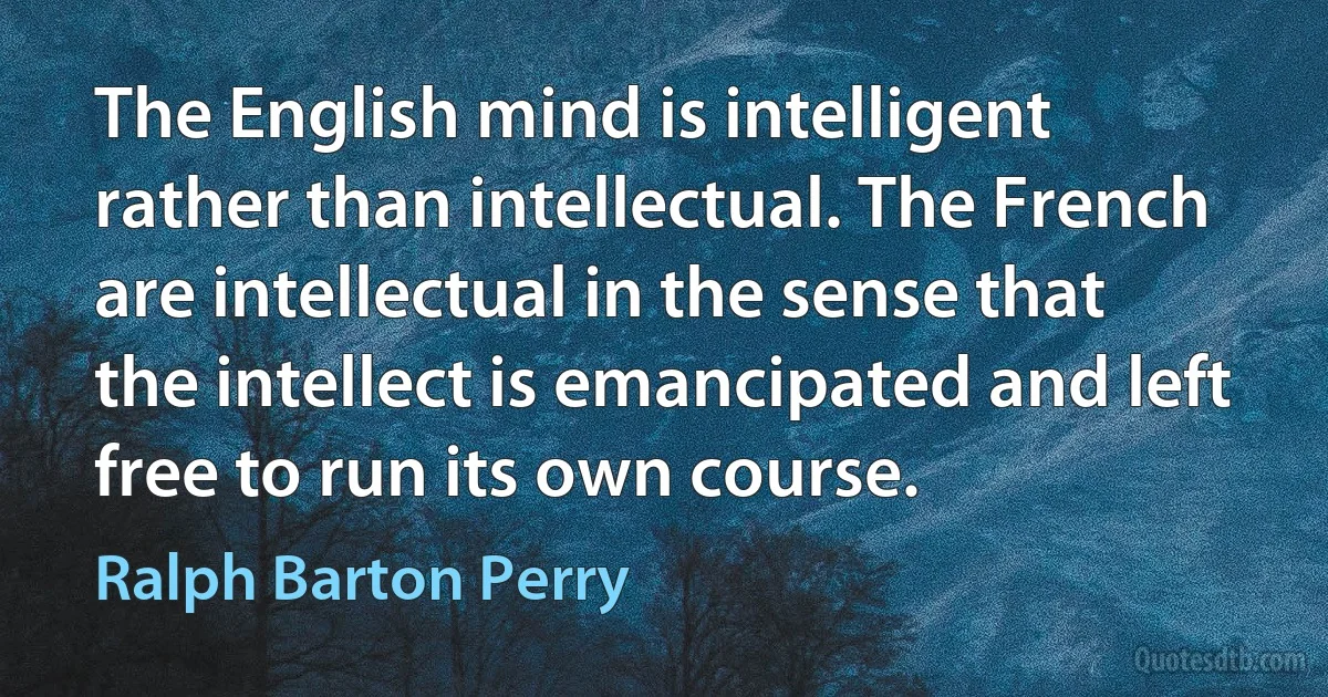 The English mind is intelligent rather than intellectual. The French are intellectual in the sense that the intellect is emancipated and left free to run its own course. (Ralph Barton Perry)