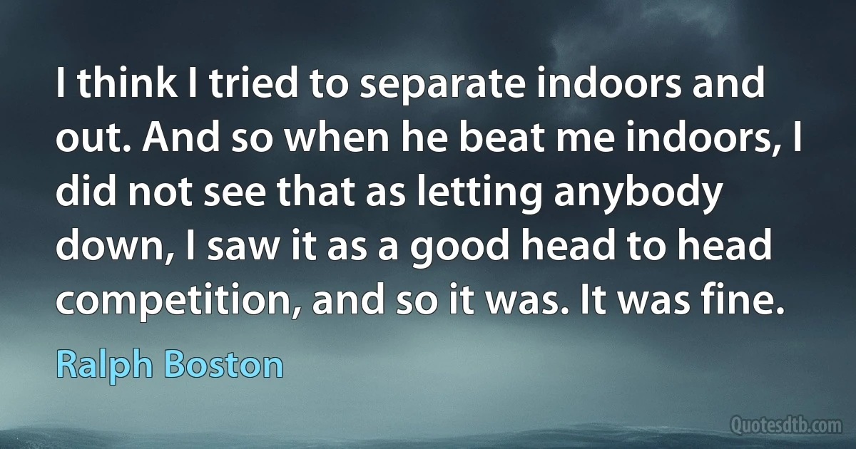 I think I tried to separate indoors and out. And so when he beat me indoors, I did not see that as letting anybody down, I saw it as a good head to head competition, and so it was. It was fine. (Ralph Boston)