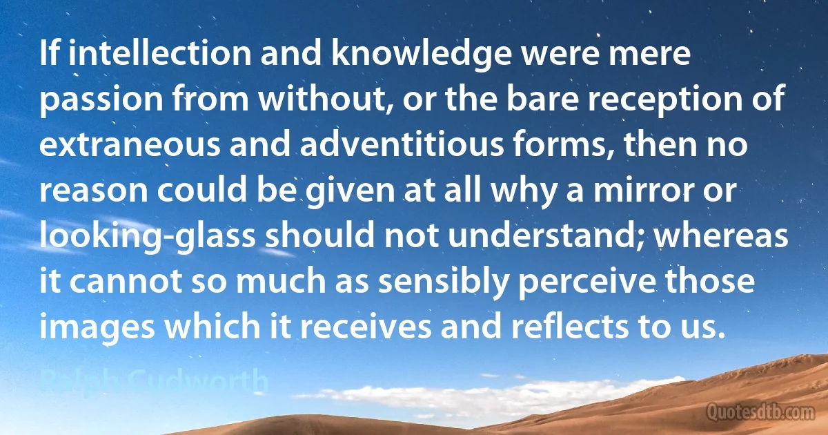 If intellection and knowledge were mere passion from without, or the bare reception of extraneous and adventitious forms, then no reason could be given at all why a mirror or looking-glass should not understand; whereas it cannot so much as sensibly perceive those images which it receives and reflects to us. (Ralph Cudworth)