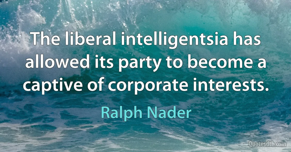 The liberal intelligentsia has allowed its party to become a captive of corporate interests. (Ralph Nader)