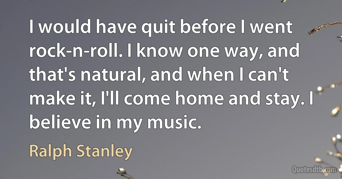 I would have quit before I went rock-n-roll. I know one way, and that's natural, and when I can't make it, I'll come home and stay. I believe in my music. (Ralph Stanley)