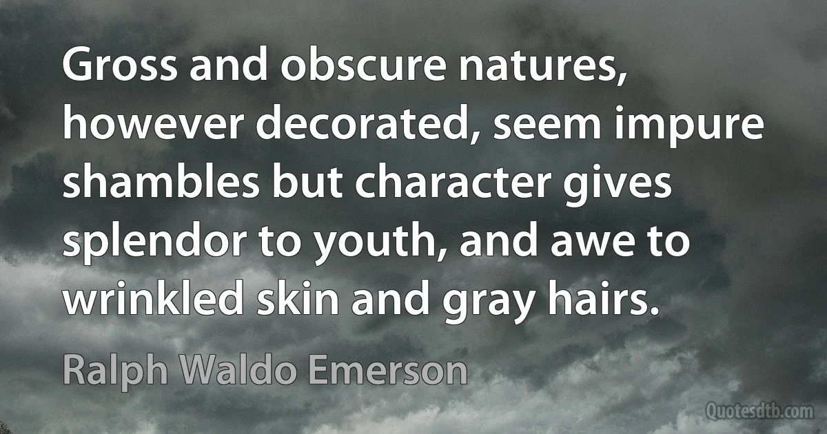 Gross and obscure natures, however decorated, seem impure shambles but character gives splendor to youth, and awe to wrinkled skin and gray hairs. (Ralph Waldo Emerson)