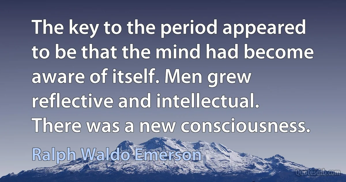 The key to the period appeared to be that the mind had become aware of itself. Men grew reflective and intellectual. There was a new consciousness. (Ralph Waldo Emerson)