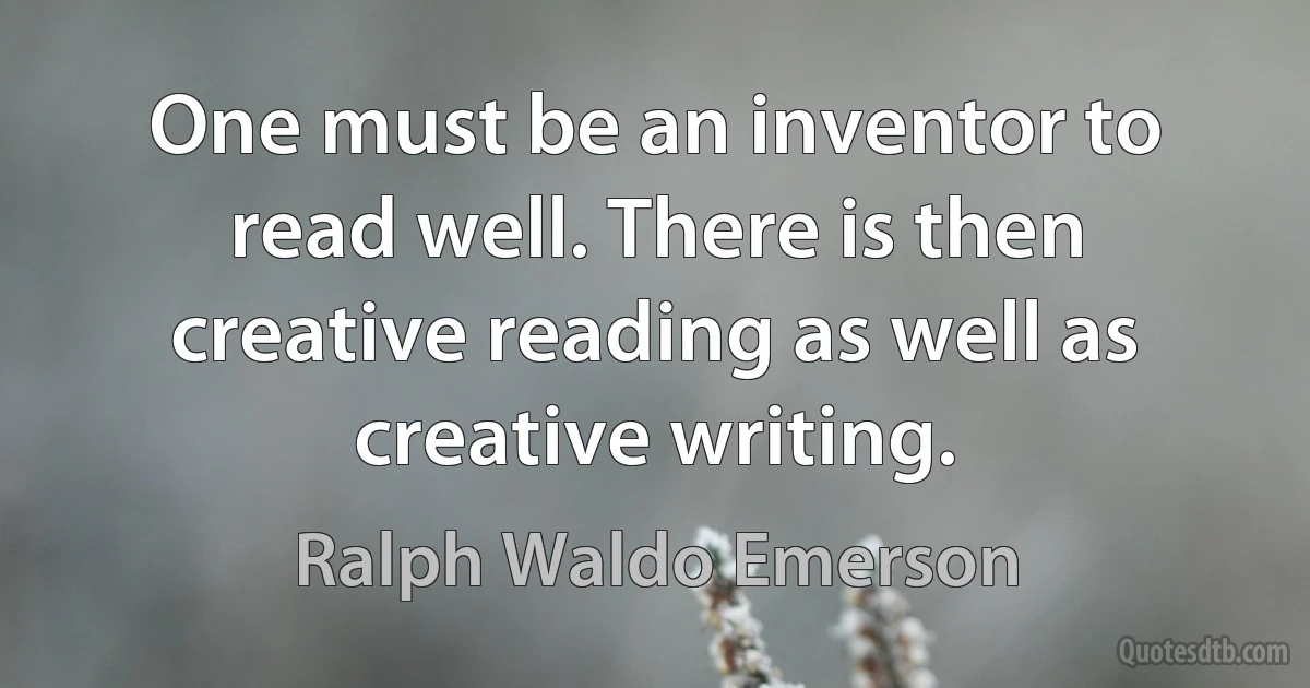 One must be an inventor to read well. There is then creative reading as well as creative writing. (Ralph Waldo Emerson)