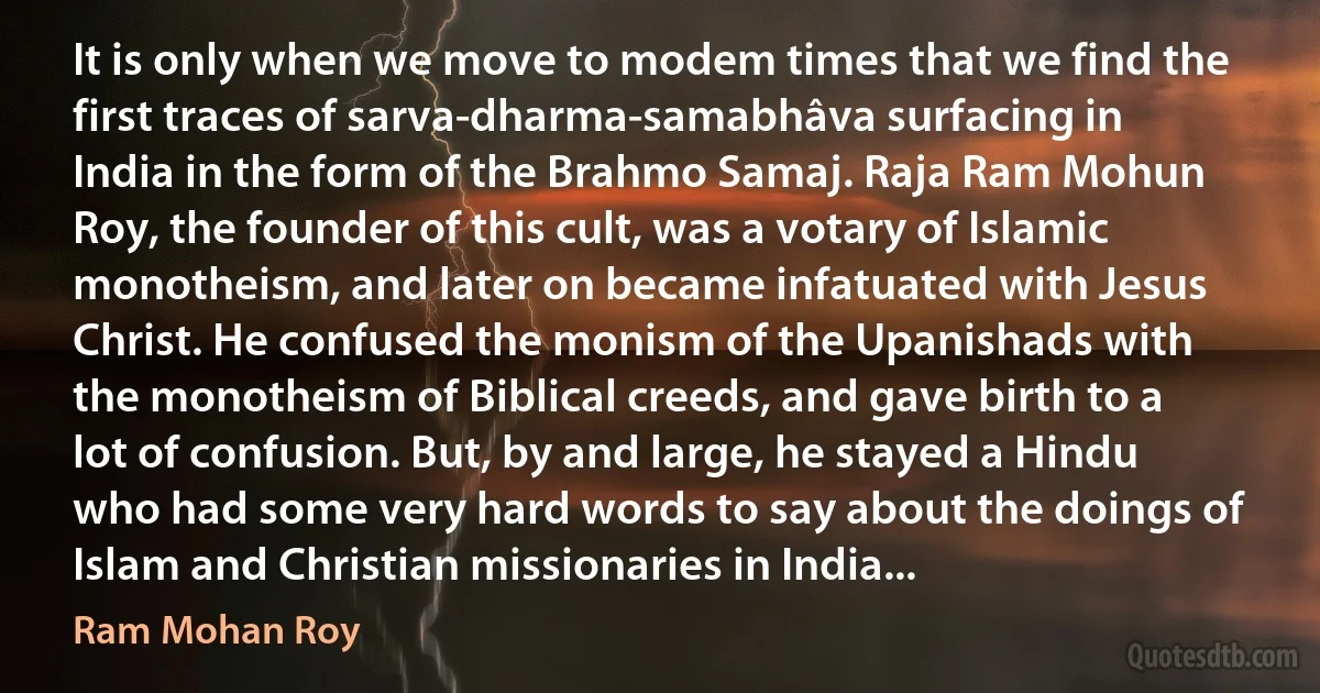 It is only when we move to modem times that we find the first traces of sarva-dharma-samabhâva surfacing in India in the form of the Brahmo Samaj. Raja Ram Mohun Roy, the founder of this cult, was a votary of Islamic monotheism, and later on became infatuated with Jesus Christ. He confused the monism of the Upanishads with the monotheism of Biblical creeds, and gave birth to a lot of confusion. But, by and large, he stayed a Hindu who had some very hard words to say about the doings of Islam and Christian missionaries in India... (Ram Mohan Roy)