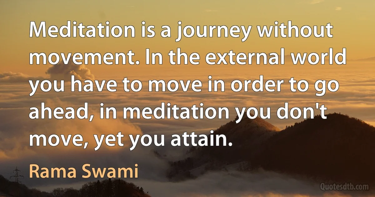 Meditation is a journey without movement. In the external world you have to move in order to go ahead, in meditation you don't move, yet you attain. (Rama Swami)