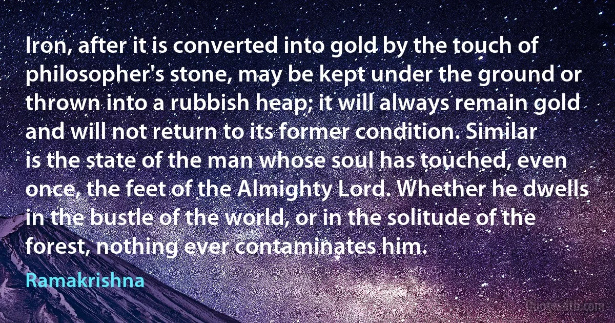 Iron, after it is converted into gold by the touch of philosopher's stone, may be kept under the ground or thrown into a rubbish heap; it will always remain gold and will not return to its former condition. Similar is the state of the man whose soul has touched, even once, the feet of the Almighty Lord. Whether he dwells in the bustle of the world, or in the solitude of the forest, nothing ever contaminates him. (Ramakrishna)