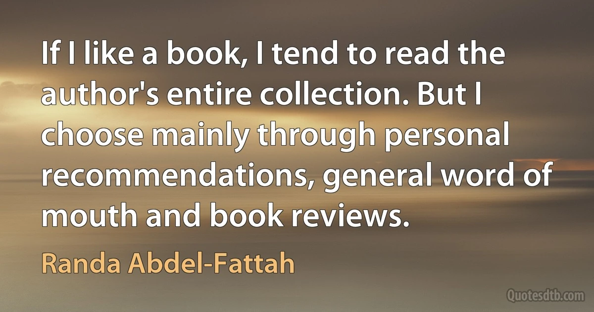 If I like a book, I tend to read the author's entire collection. But I choose mainly through personal recommendations, general word of mouth and book reviews. (Randa Abdel-Fattah)