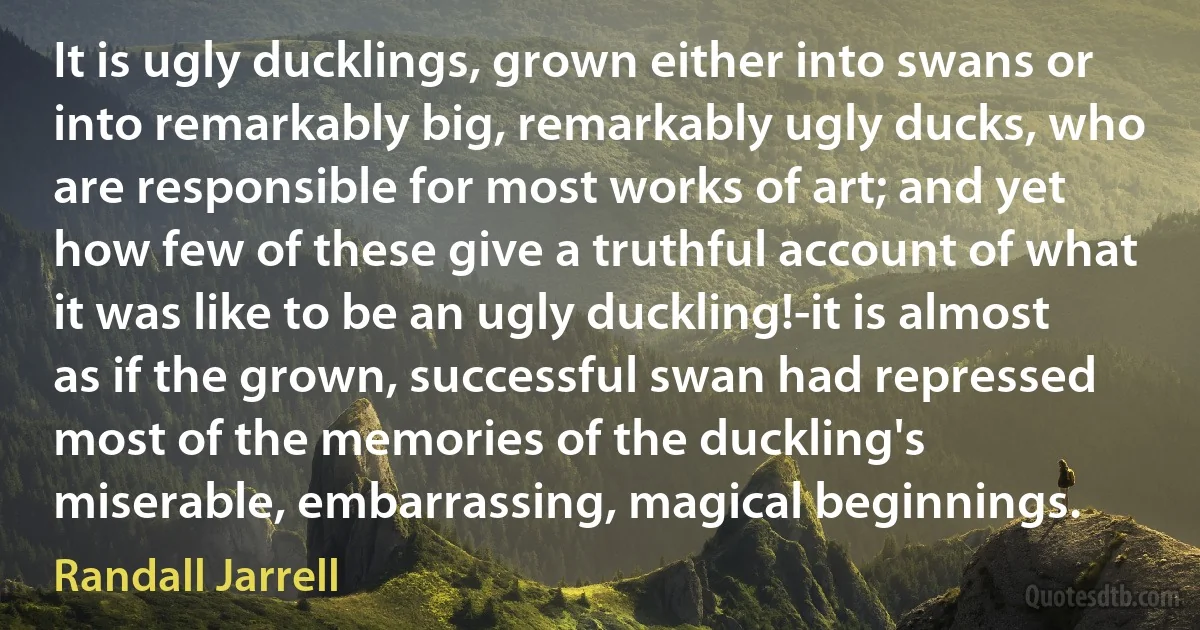 It is ugly ducklings, grown either into swans or into remarkably big, remarkably ugly ducks, who are responsible for most works of art; and yet how few of these give a truthful account of what it was like to be an ugly duckling!-it is almost as if the grown, successful swan had repressed most of the memories of the duckling's miserable, embarrassing, magical beginnings. (Randall Jarrell)