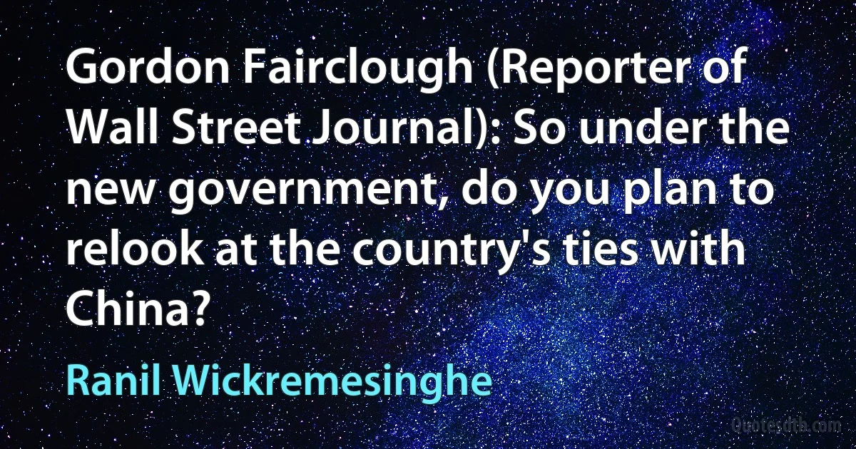 Gordon Fairclough (Reporter of Wall Street Journal): So under the new government, do you plan to relook at the country's ties with China? (Ranil Wickremesinghe)