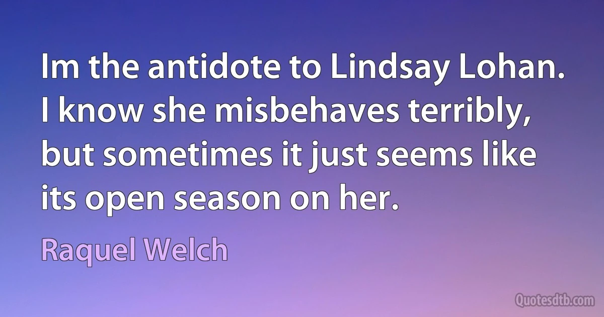 Im the antidote to Lindsay Lohan. I know she misbehaves terribly, but sometimes it just seems like its open season on her. (Raquel Welch)