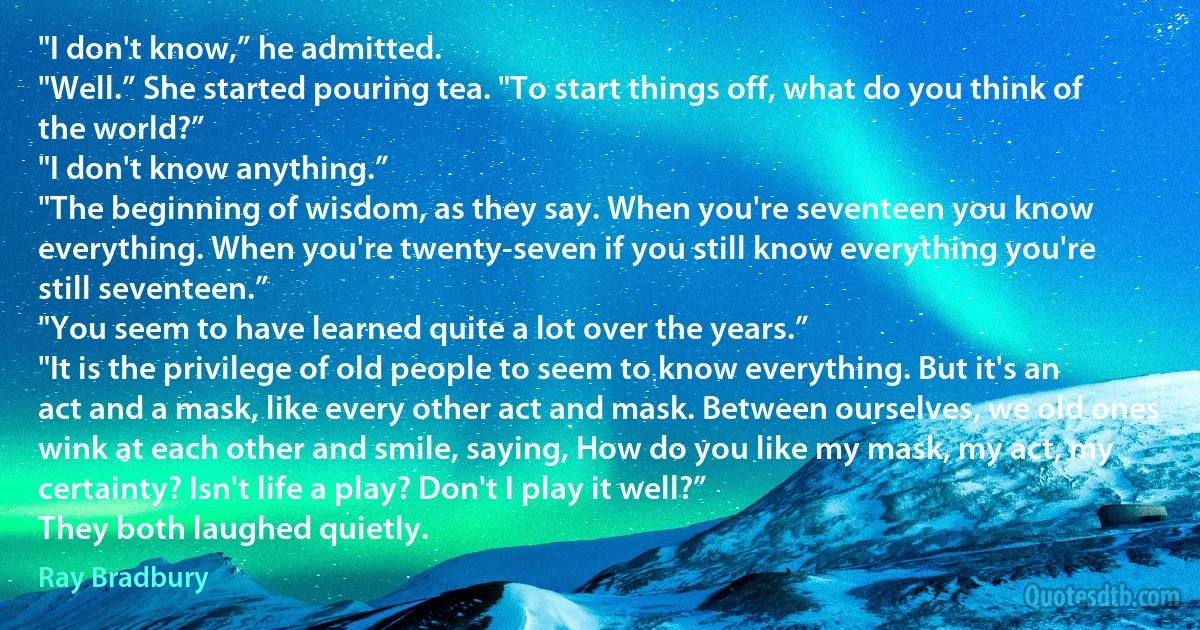 "I don't know,” he admitted.
"Well.” She started pouring tea. "To start things off, what do you think of the world?”
"I don't know anything.”
"The beginning of wisdom, as they say. When you're seventeen you know everything. When you're twenty-seven if you still know everything you're still seventeen.”
"You seem to have learned quite a lot over the years.”
"It is the privilege of old people to seem to know everything. But it's an act and a mask, like every other act and mask. Between ourselves, we old ones wink at each other and smile, saying, How do you like my mask, my act, my certainty? Isn't life a play? Don't I play it well?”
They both laughed quietly. (Ray Bradbury)