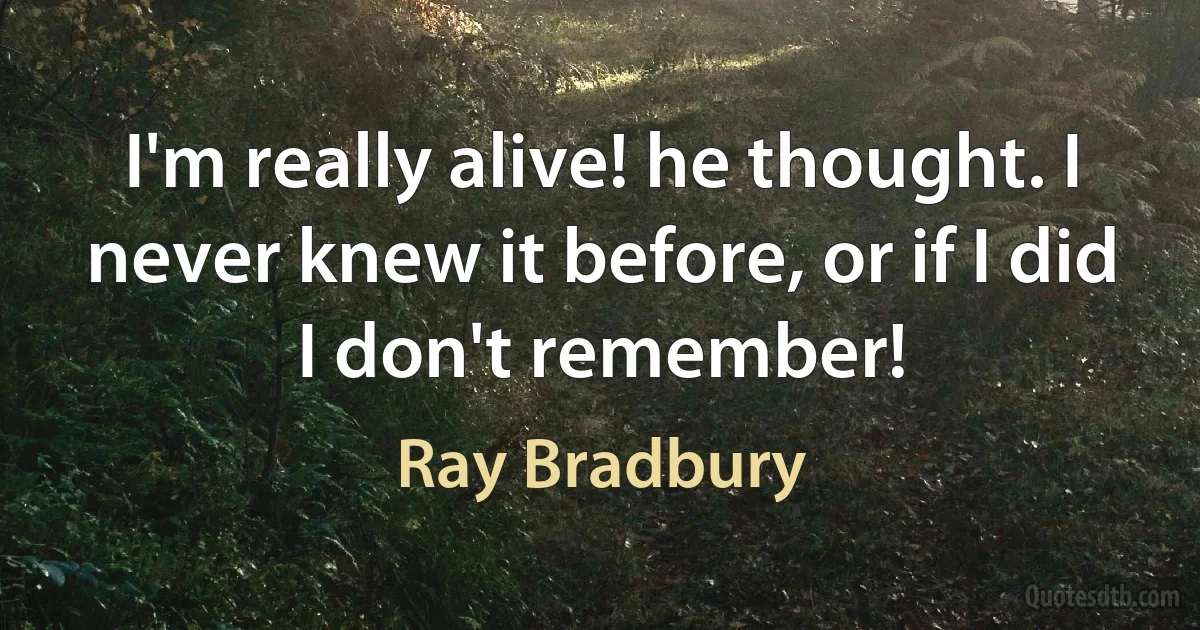 I'm really alive! he thought. I never knew it before, or if I did I don't remember! (Ray Bradbury)