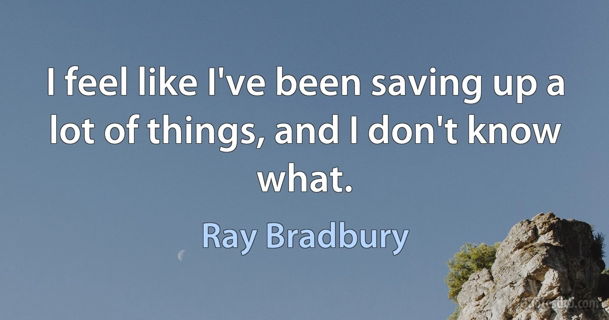 I feel like I've been saving up a lot of things, and I don't know what. (Ray Bradbury)