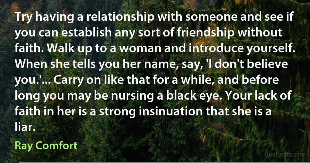 Try having a relationship with someone and see if you can establish any sort of friendship without faith. Walk up to a woman and introduce yourself. When she tells you her name, say, 'I don't believe you.'... Carry on like that for a while, and before long you may be nursing a black eye. Your lack of faith in her is a strong insinuation that she is a liar. (Ray Comfort)