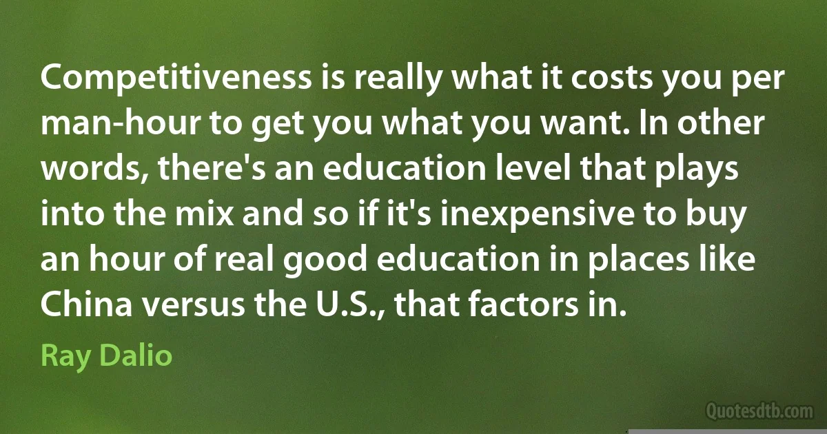 Competitiveness is really what it costs you per man-hour to get you what you want. In other words, there's an education level that plays into the mix and so if it's inexpensive to buy an hour of real good education in places like China versus the U.S., that factors in. (Ray Dalio)