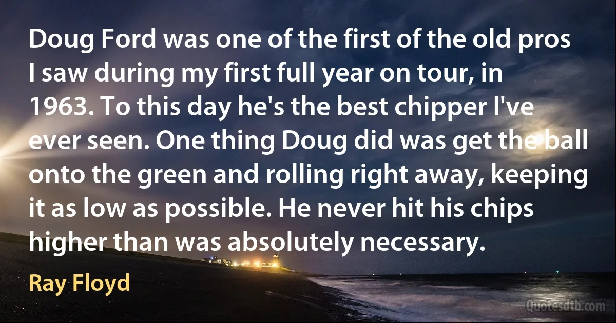 Doug Ford was one of the first of the old pros I saw during my first full year on tour, in 1963. To this day he's the best chipper I've ever seen. One thing Doug did was get the ball onto the green and rolling right away, keeping it as low as possible. He never hit his chips higher than was absolutely necessary. (Ray Floyd)