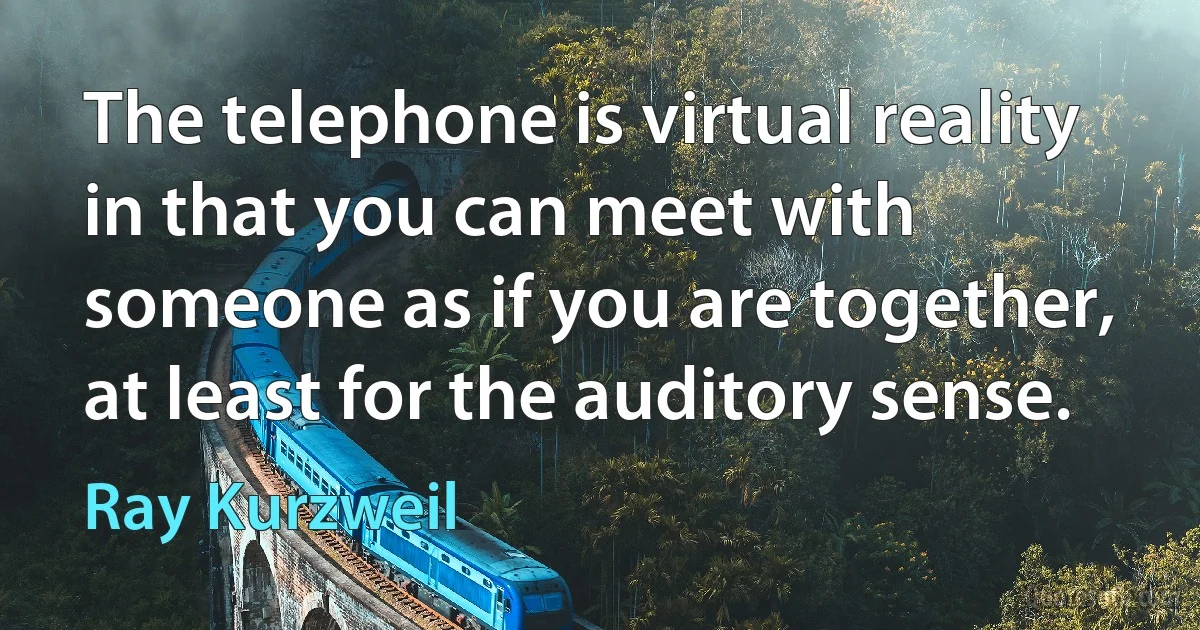 The telephone is virtual reality in that you can meet with someone as if you are together, at least for the auditory sense. (Ray Kurzweil)