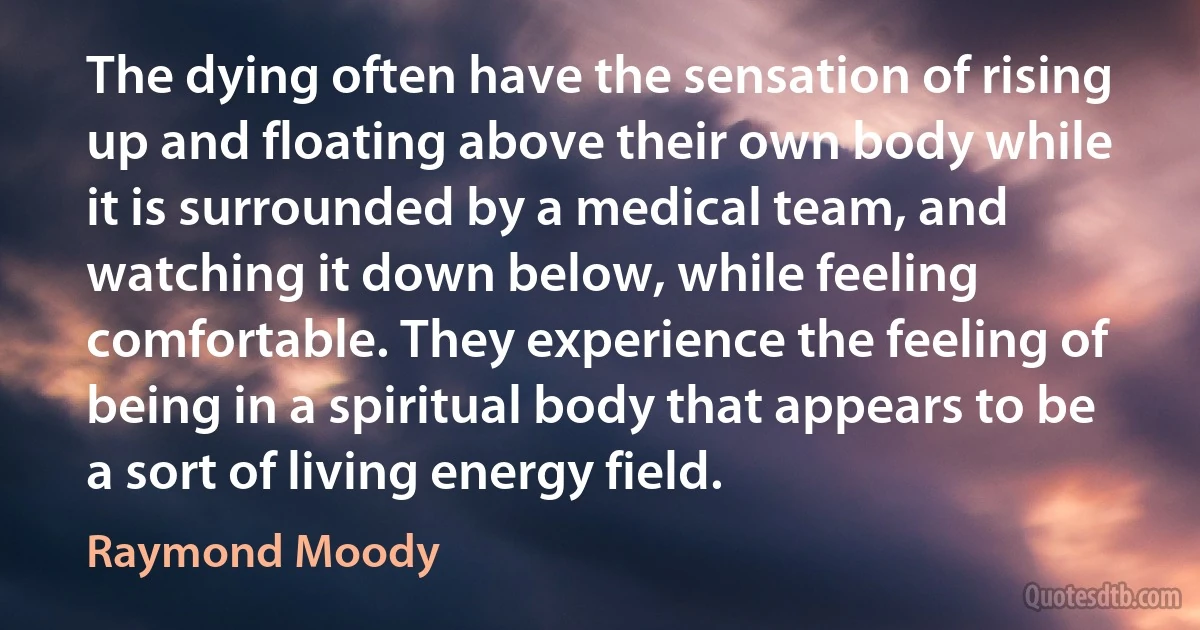 The dying often have the sensation of rising up and floating above their own body while it is surrounded by a medical team, and watching it down below, while feeling comfortable. They experience the feeling of being in a spiritual body that appears to be a sort of living energy field. (Raymond Moody)