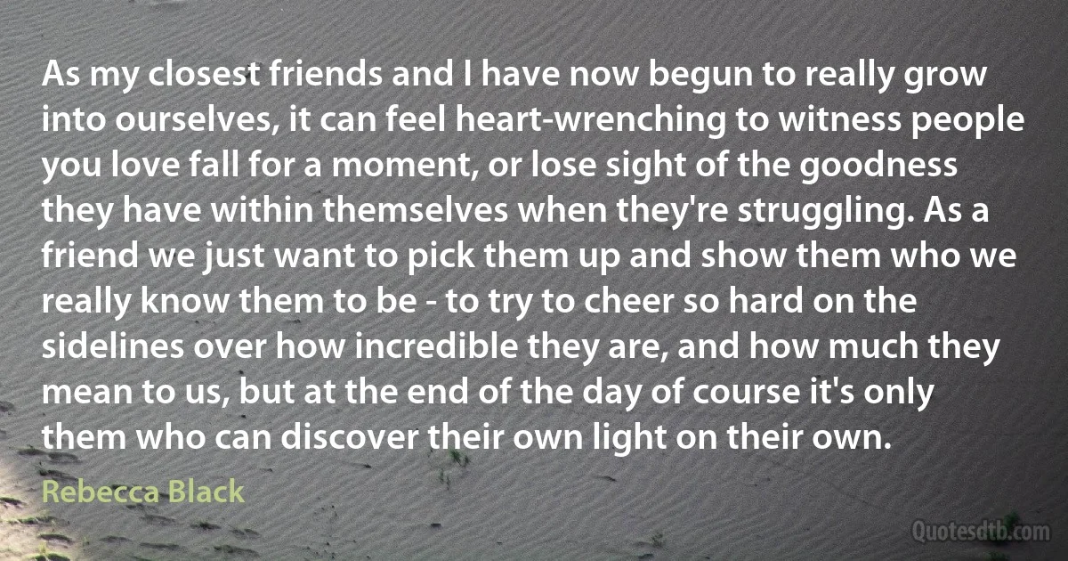 As my closest friends and I have now begun to really grow into ourselves, it can feel heart-wrenching to witness people you love fall for a moment, or lose sight of the goodness they have within themselves when they're struggling. As a friend we just want to pick them up and show them who we really know them to be - to try to cheer so hard on the sidelines over how incredible they are, and how much they mean to us, but at the end of the day of course it's only them who can discover their own light on their own. (Rebecca Black)