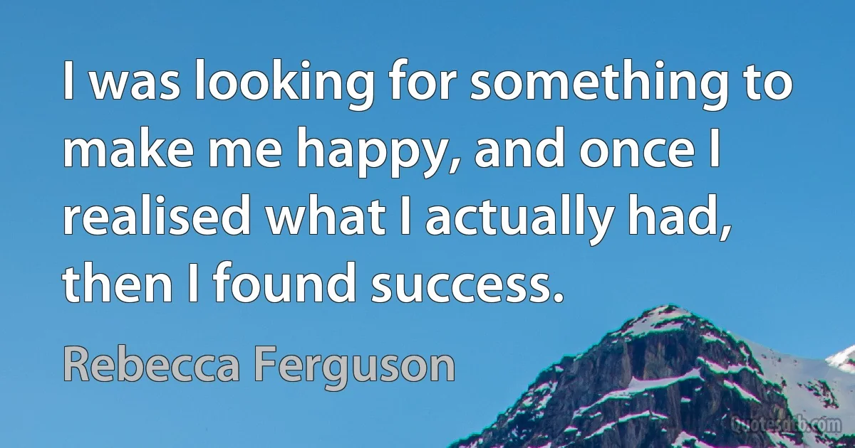 I was looking for something to make me happy, and once I realised what I actually had, then I found success. (Rebecca Ferguson)