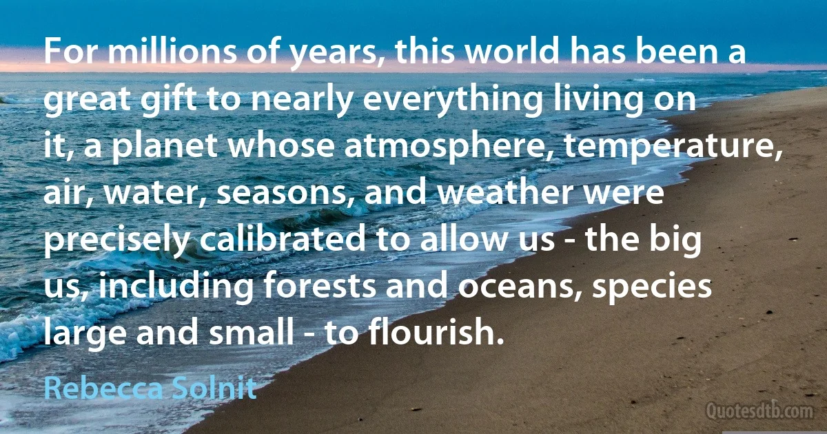 For millions of years, this world has been a great gift to nearly everything living on it, a planet whose atmosphere, temperature, air, water, seasons, and weather were precisely calibrated to allow us - the big us, including forests and oceans, species large and small - to flourish. (Rebecca Solnit)