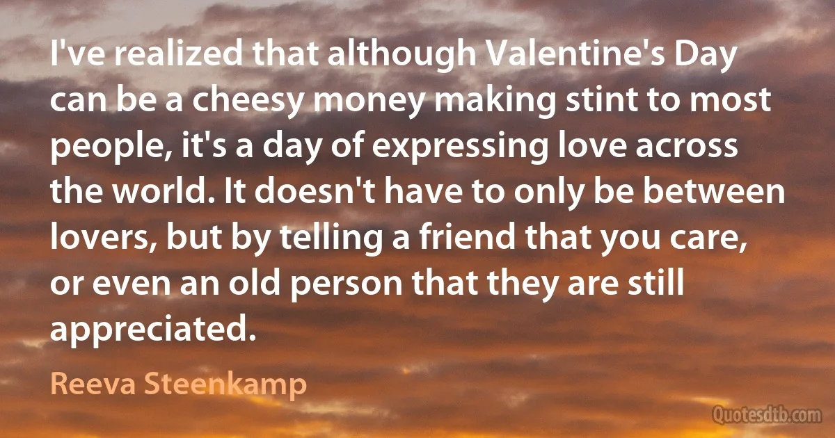 I've realized that although Valentine's Day can be a cheesy money making stint to most people, it's a day of expressing love across the world. It doesn't have to only be between lovers, but by telling a friend that you care, or even an old person that they are still appreciated. (Reeva Steenkamp)