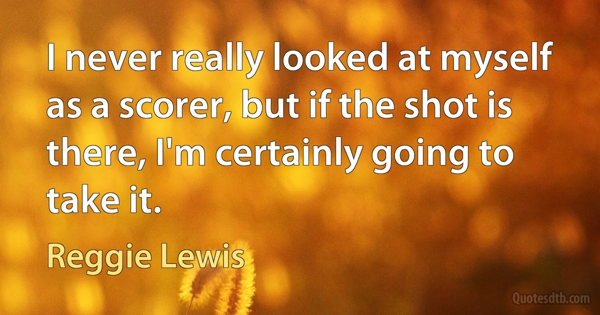 I never really looked at myself as a scorer, but if the shot is there, I'm certainly going to take it. (Reggie Lewis)