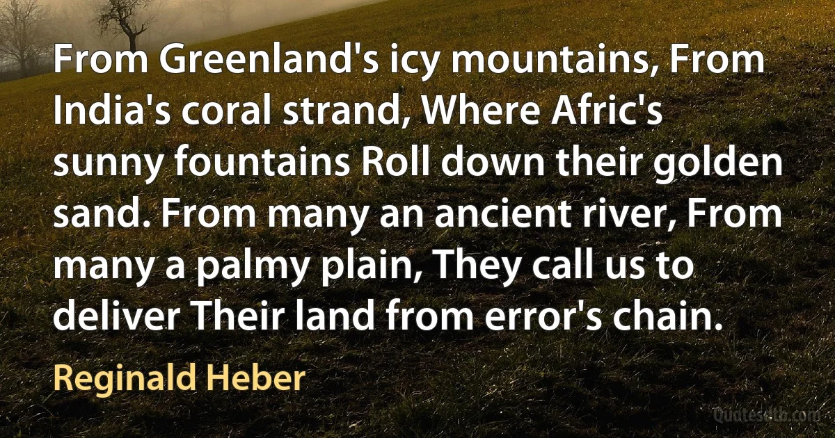 From Greenland's icy mountains, From India's coral strand, Where Afric's sunny fountains Roll down their golden sand. From many an ancient river, From many a palmy plain, They call us to deliver Their land from error's chain. (Reginald Heber)