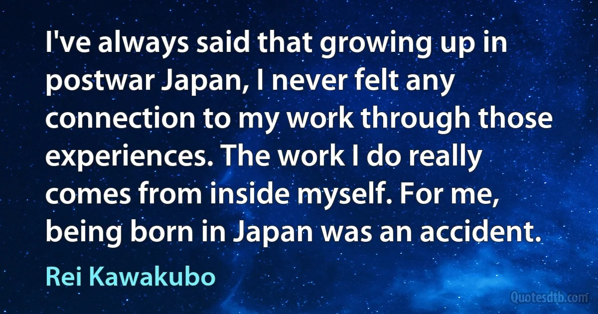 I've always said that growing up in postwar Japan, I never felt any connection to my work through those experiences. The work I do really comes from inside myself. For me, being born in Japan was an accident. (Rei Kawakubo)