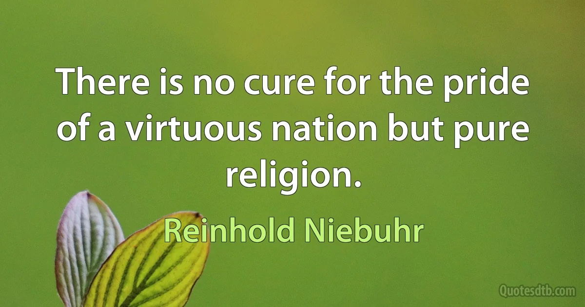 There is no cure for the pride of a virtuous nation but pure religion. (Reinhold Niebuhr)