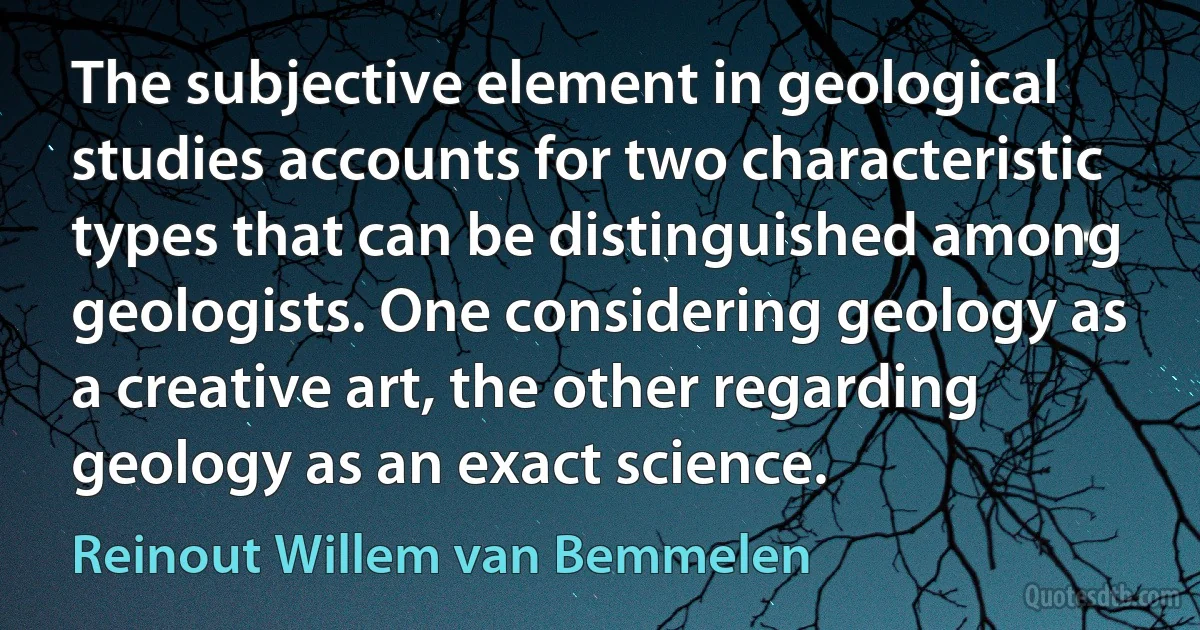 The subjective element in geological studies accounts for two characteristic types that can be distinguished among geologists. One considering geology as a creative art, the other regarding geology as an exact science. (Reinout Willem van Bemmelen)