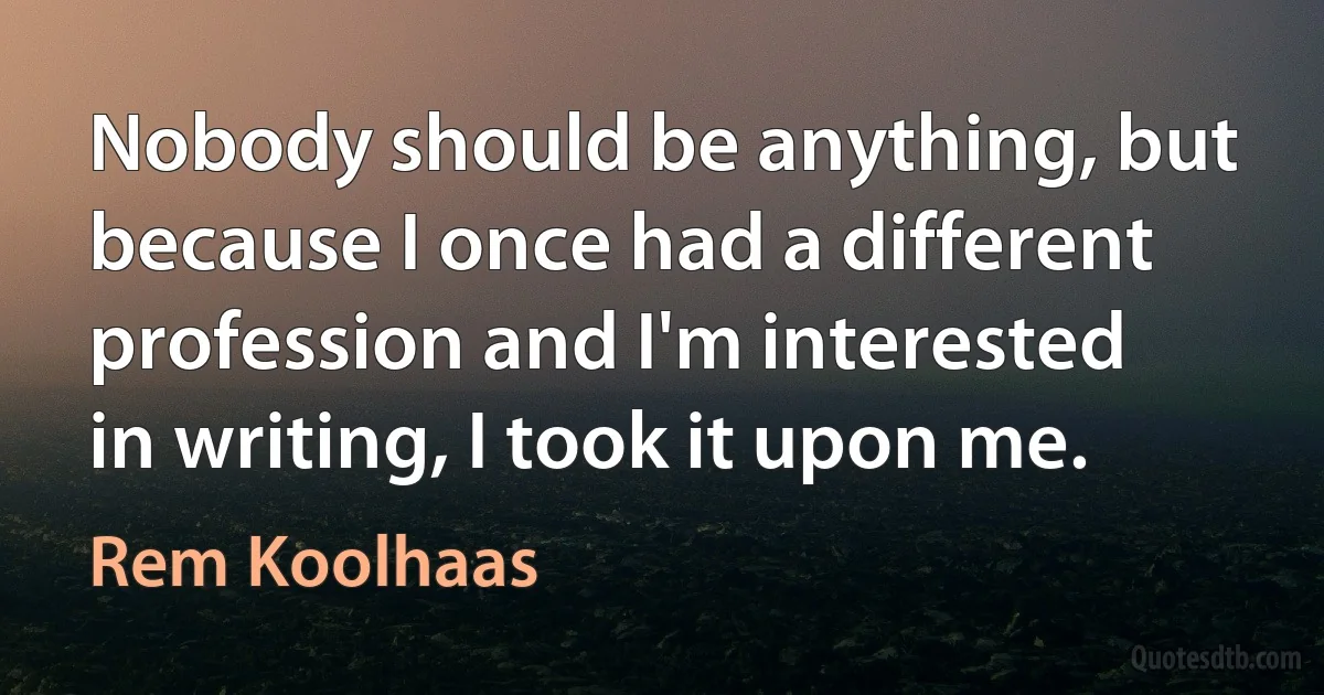 Nobody should be anything, but because I once had a different profession and I'm interested in writing, I took it upon me. (Rem Koolhaas)