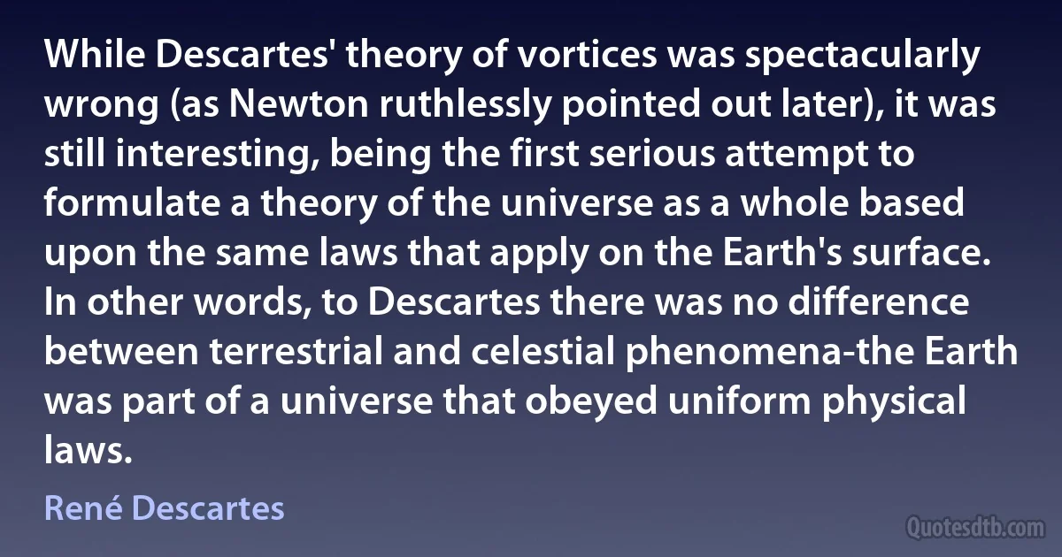 While Descartes' theory of vortices was spectacularly wrong (as Newton ruthlessly pointed out later), it was still interesting, being the first serious attempt to formulate a theory of the universe as a whole based upon the same laws that apply on the Earth's surface. In other words, to Descartes there was no difference between terrestrial and celestial phenomena-the Earth was part of a universe that obeyed uniform physical laws. (René Descartes)